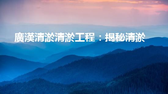 廣漢清淤清淤工程：揭秘清淤工程背后的技術(shù)與挑戰(zhàn)！